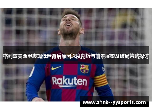 格列兹曼西甲表现低迷背后原因深度剖析与前景展望及破局策略探讨
